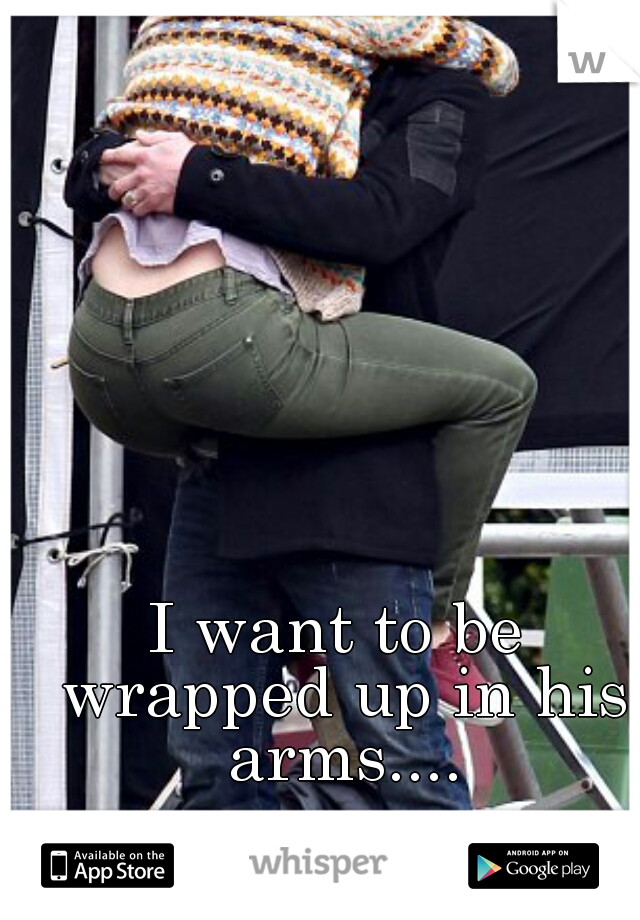 I want to be wrapped up in his arms....