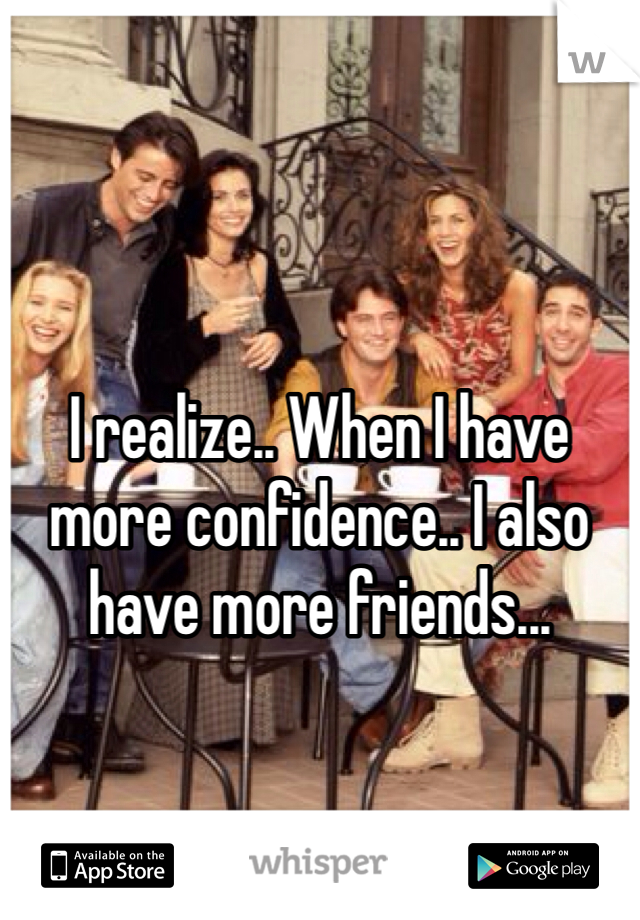 I realize.. When I have more confidence.. I also have more friends... 