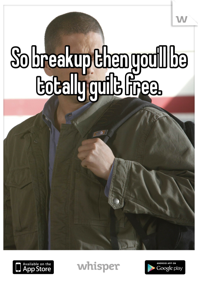 So breakup then you'll be totally guilt free.