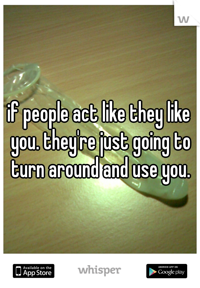 if people act like they like you. they're just going to turn around and use you.