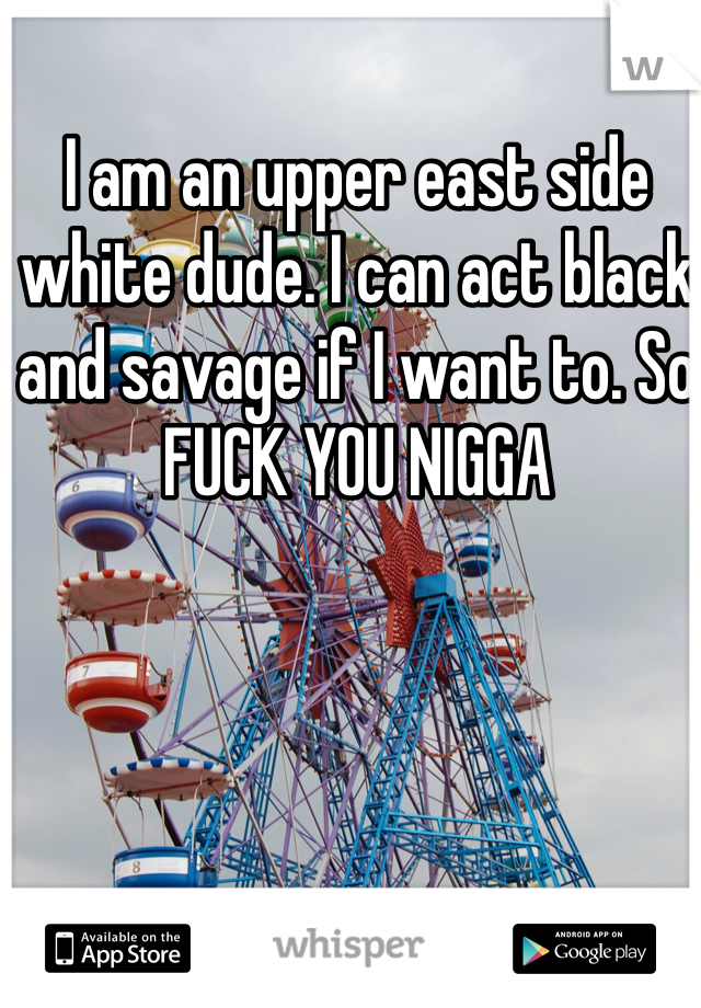 I am an upper east side white dude. I can act black and savage if I want to. So FUCK YOU NIGGA