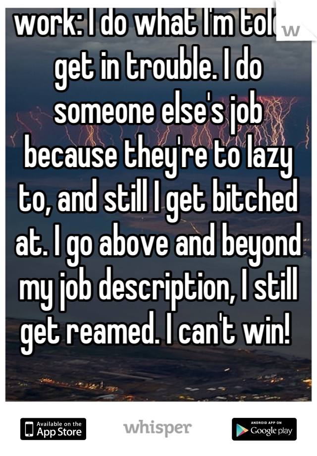 work: I do what I'm told, I get in trouble. I do someone else's job because they're to lazy to, and still I get bitched at. I go above and beyond my job description, I still get reamed. I can't win! 