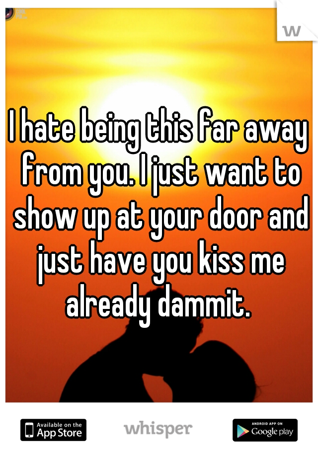 I hate being this far away from you. I just want to show up at your door and just have you kiss me already dammit. 