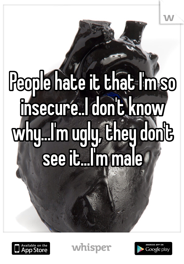 People hate it that I'm so insecure..I don't know why...I'm ugly, they don't see it...I'm male