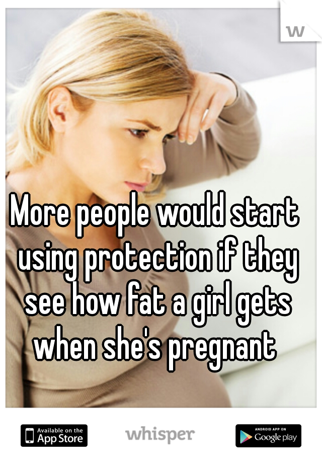 More people would start using protection if they see how fat a girl gets when she's pregnant 