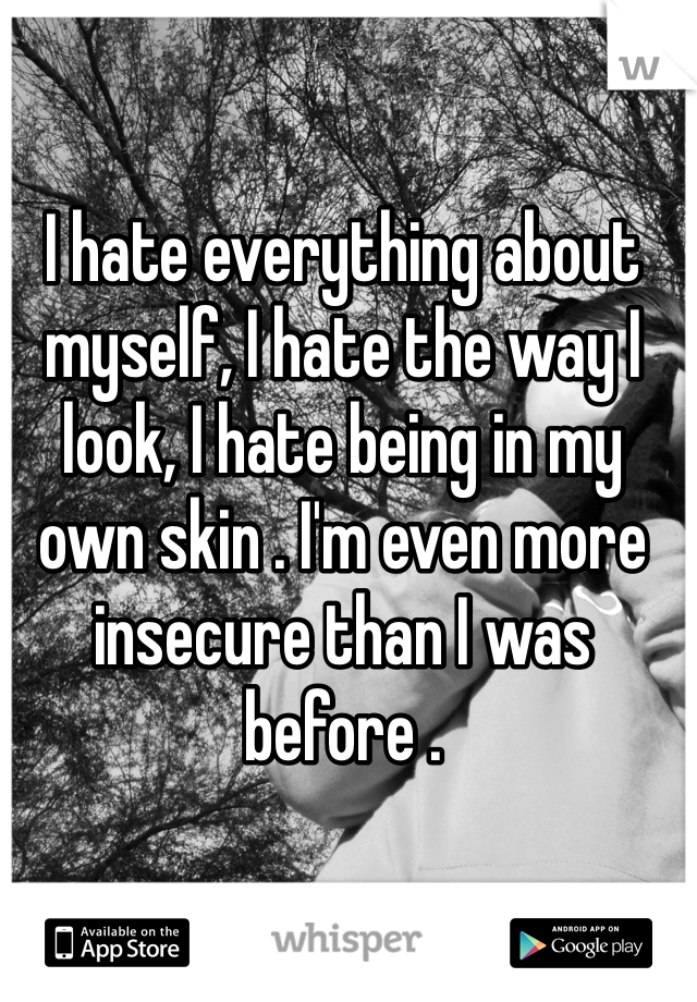 I hate everything about myself, I hate the way I look, I hate being in my own skin . I'm even more insecure than I was before . 