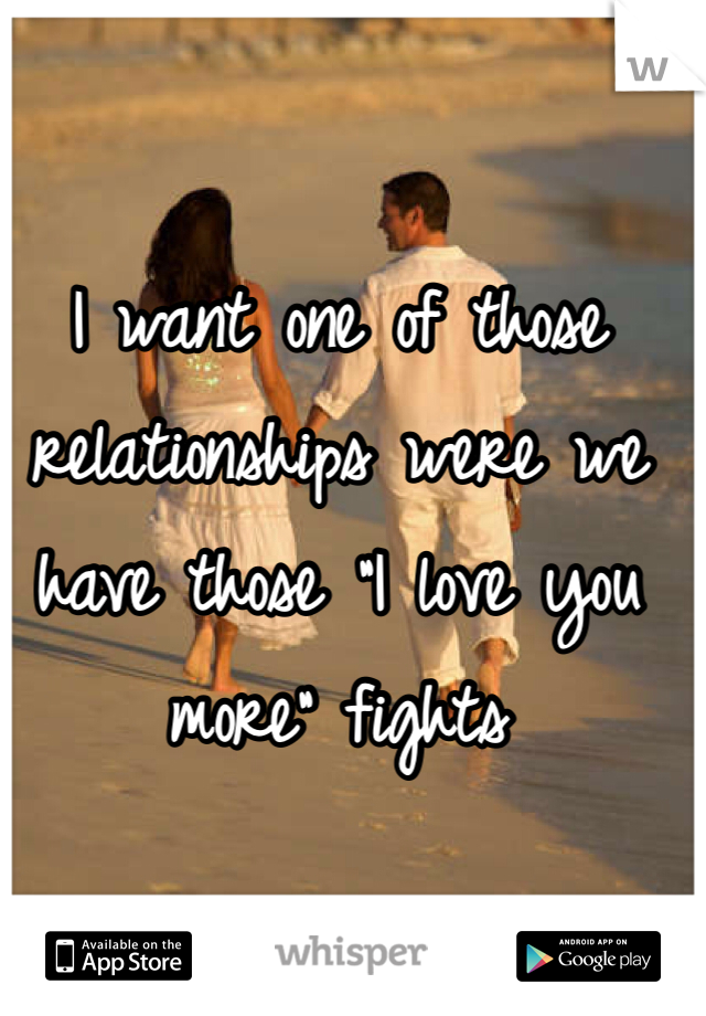 I want one of those relationships were we have those "I love you more" fights 
