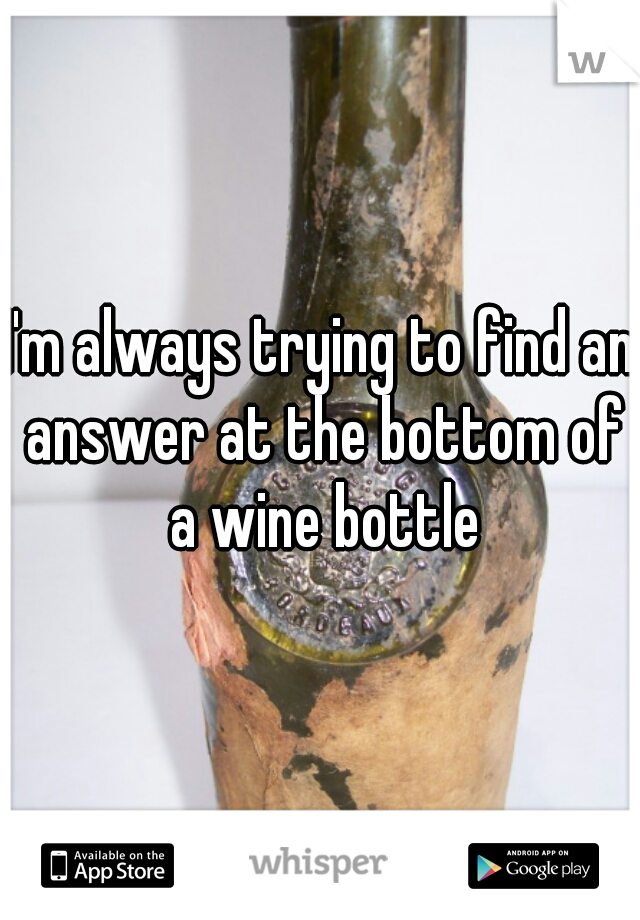 I'm always trying to find an answer at the bottom of a wine bottle