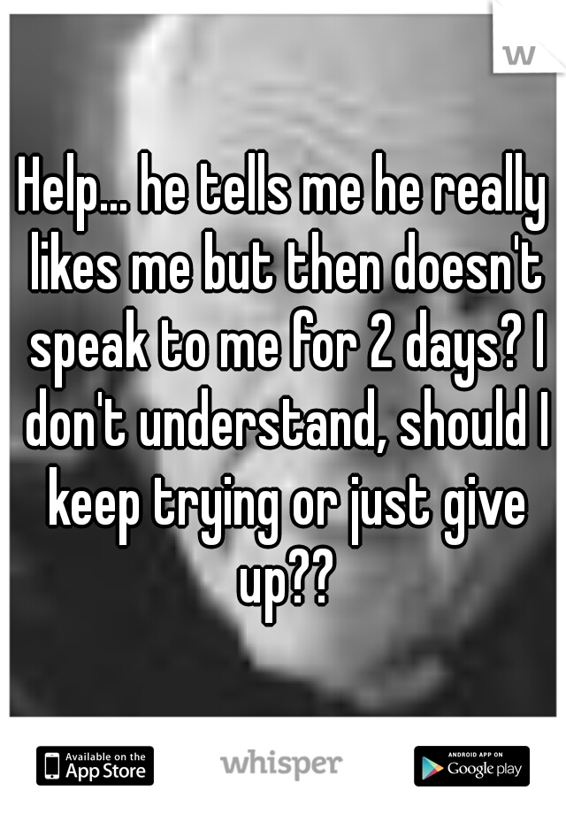 Help... he tells me he really likes me but then doesn't speak to me for 2 days? I don't understand, should I keep trying or just give up??