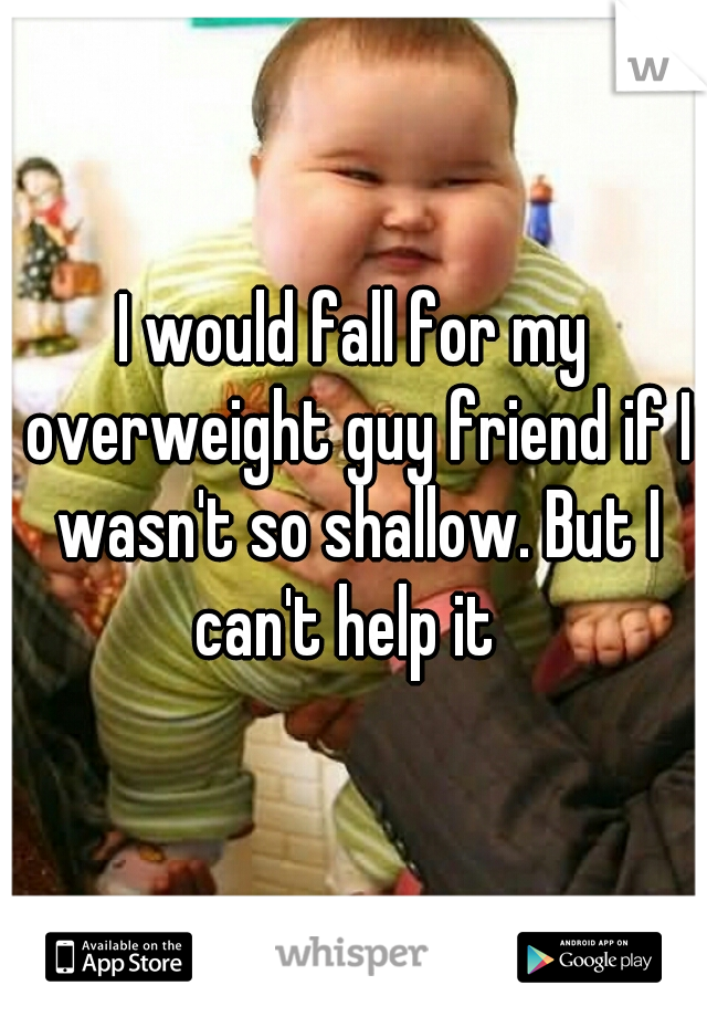 I would fall for my overweight guy friend if I wasn't so shallow. But I can't help it  