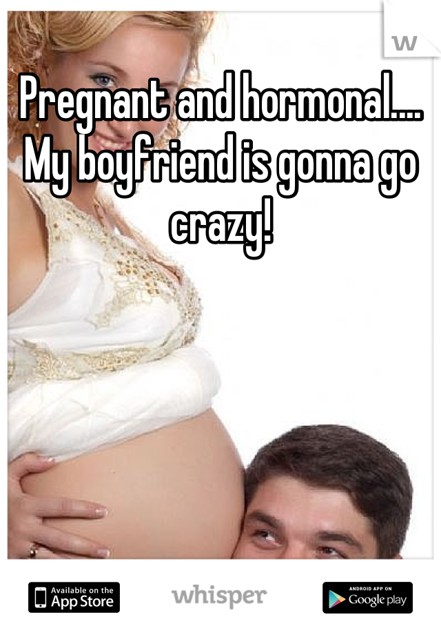 Pregnant and hormonal.... My boyfriend is gonna go crazy!