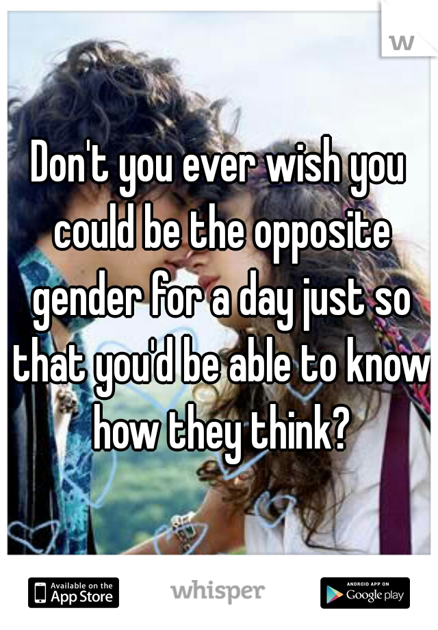 Don't you ever wish you could be the opposite gender for a day just so that you'd be able to know how they think?