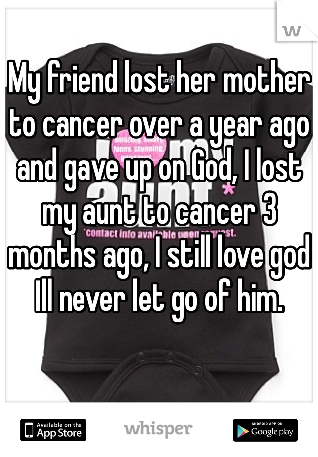 My friend lost her mother to cancer over a year ago and gave up on God, I lost my aunt to cancer 3 months ago, I still love god Ill never let go of him. 