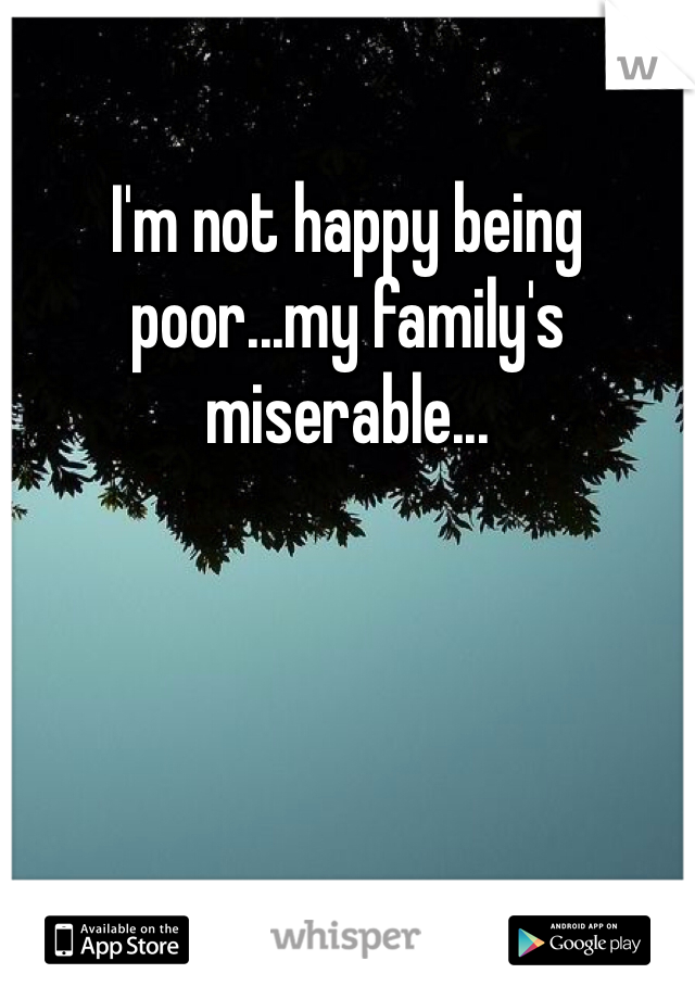I'm not happy being poor...my family's miserable...