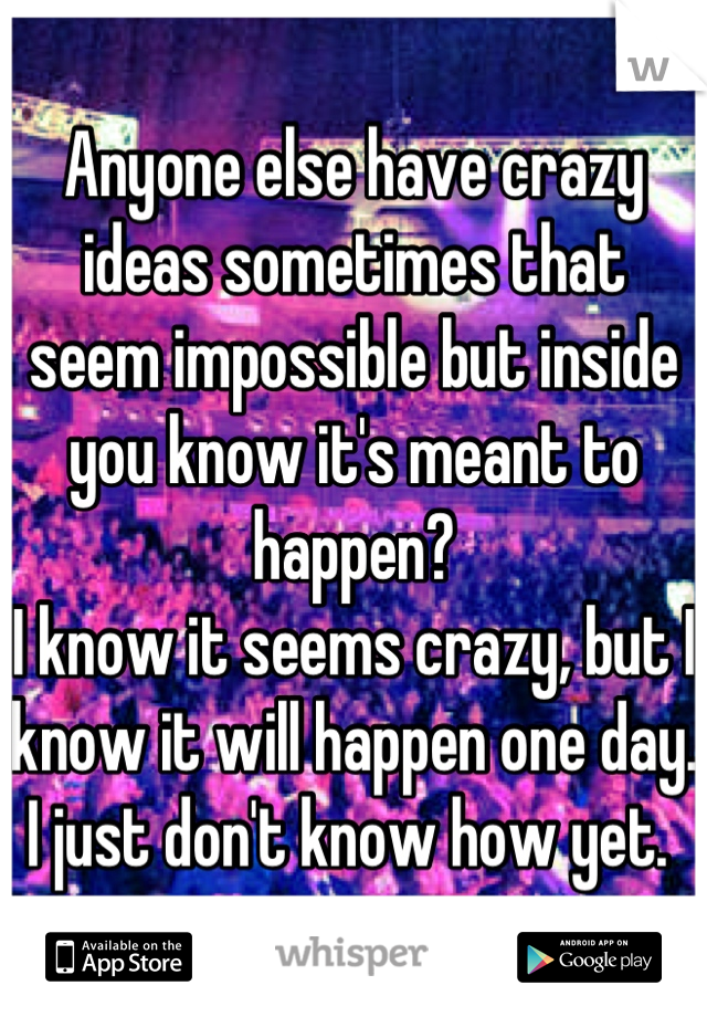 Anyone else have crazy ideas sometimes that seem impossible but inside you know it's meant to happen? 
I know it seems crazy, but I know it will happen one day. 
I just don't know how yet. 