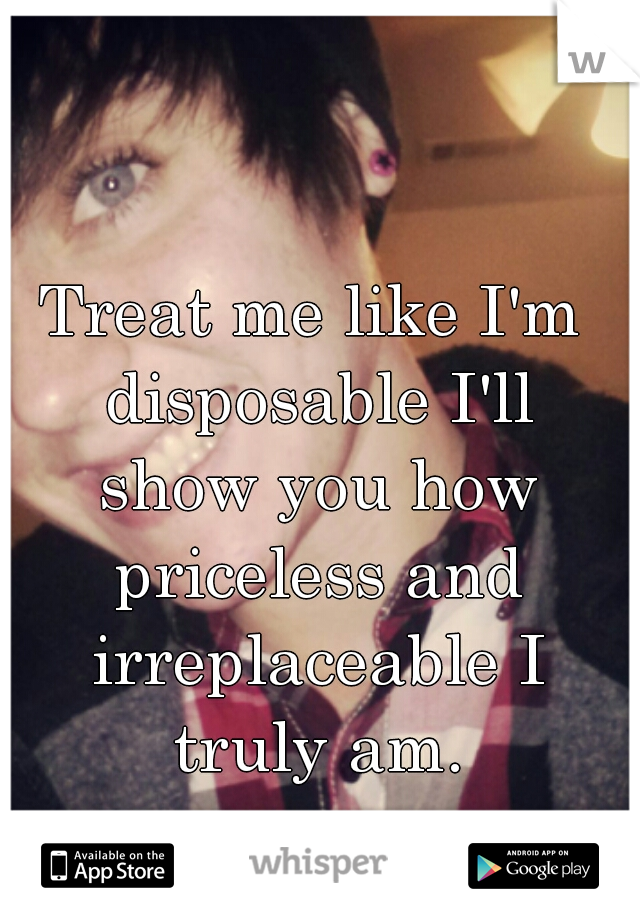 Treat me like I'm disposable I'll show you how priceless and irreplaceable I truly am.