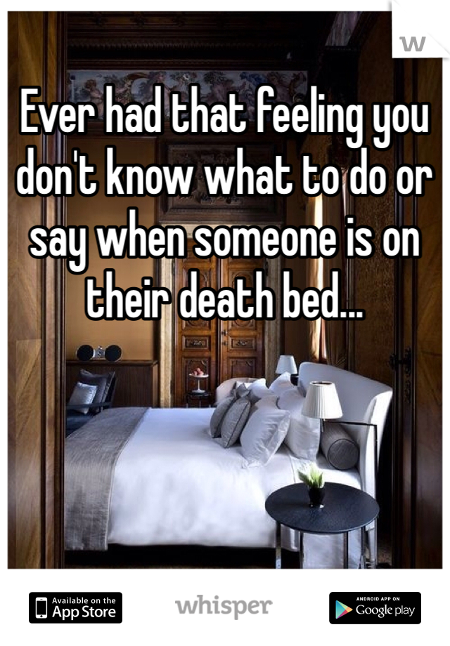 Ever had that feeling you don't know what to do or say when someone is on their death bed...