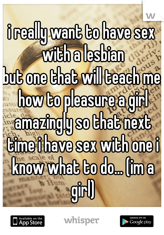 i really want to have sex with a lesbian
but one that will teach me how to pleasure a girl amazingly so that next time i have sex with one i know what to do... (im a girl)