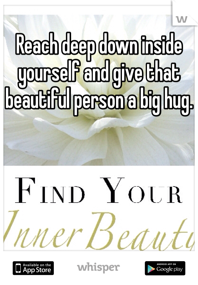 Reach deep down inside yourself and give that beautiful person a big hug. 