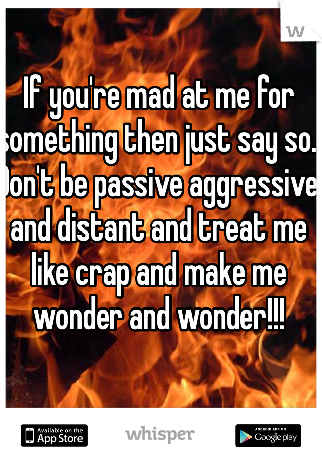 If you're mad at me for something then just say so. Don't be passive aggressive and distant and treat me like crap and make me wonder and wonder!!!