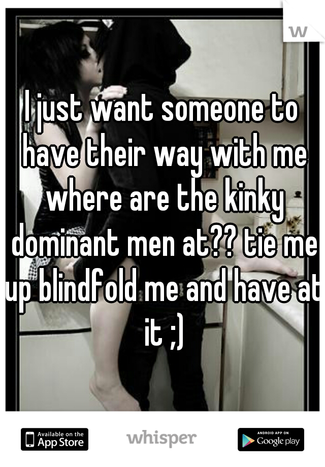 I just want someone to have their way with me where are the kinky dominant men at?? tie me up blindfold me and have at it ;)