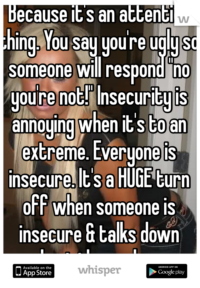 Because it's an attention thing. You say you're ugly so someone will respond "no you're not!" Insecurity is annoying when it's to an extreme. Everyone is insecure. It's a HUGE turn off when someone is insecure & talks down about themselves.