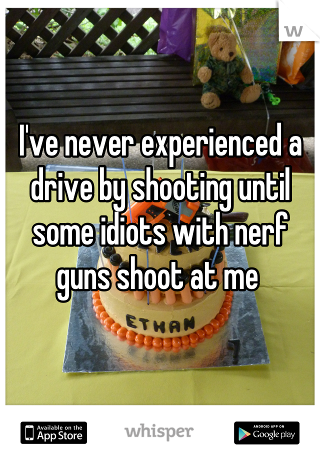 I've never experienced a drive by shooting until some idiots with nerf guns shoot at me 