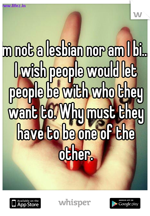 Im not a lesbian nor am I bi... I wish people would let people be with who they want to. Why must they have to be one of the other.