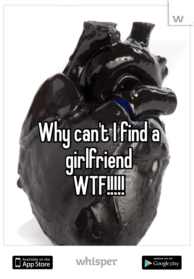 Why can't I find a girlfriend 
WTF!!!!!