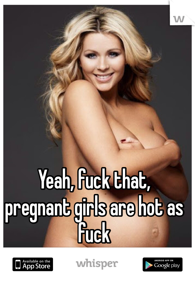 Yeah, fuck that,
pregnant girls are hot as fuck