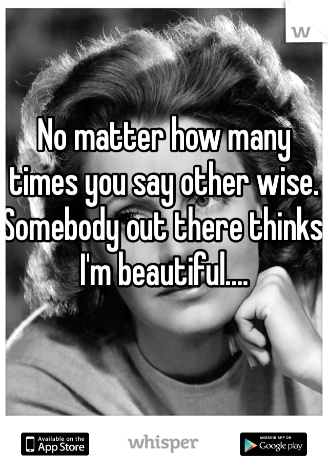 No matter how many times you say other wise. Somebody out there thinks I'm beautiful....