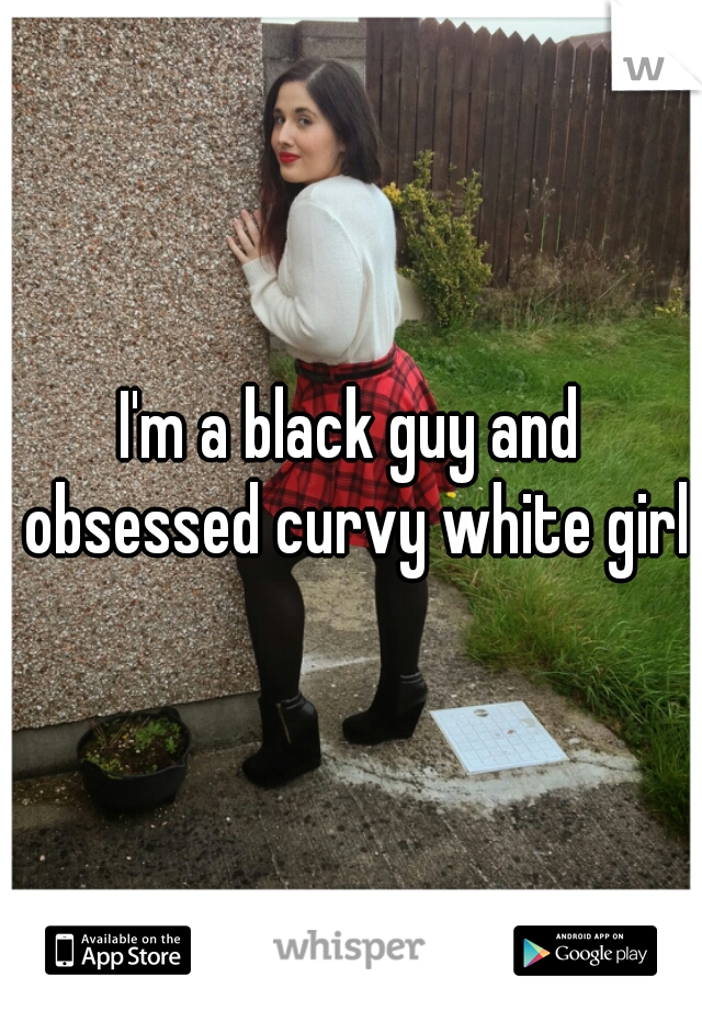 I'm a black guy and obsessed curvy white girls