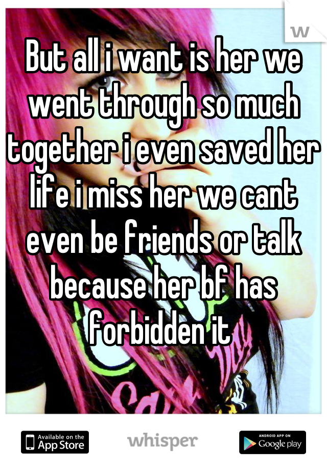 But all i want is her we went through so much together i even saved her life i miss her we cant even be friends or talk because her bf has forbidden it 