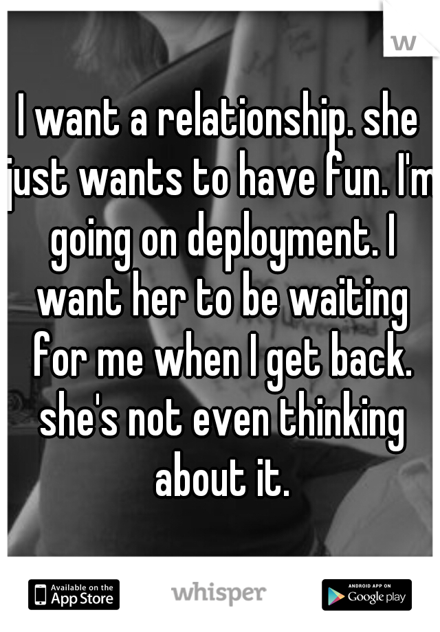 I want a relationship. she just wants to have fun. I'm going on deployment. I want her to be waiting for me when I get back. she's not even thinking about it.
