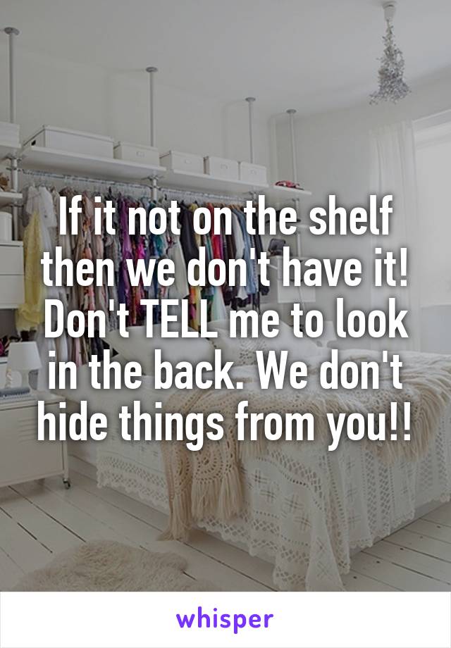 If it not on the shelf then we don't have it! Don't TELL me to look in the back. We don't hide things from you!!