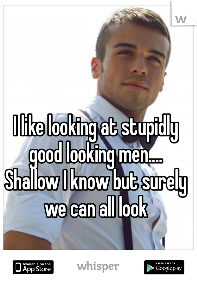 I like looking at stupidly good looking men....
Shallow I know but surely we can all look 