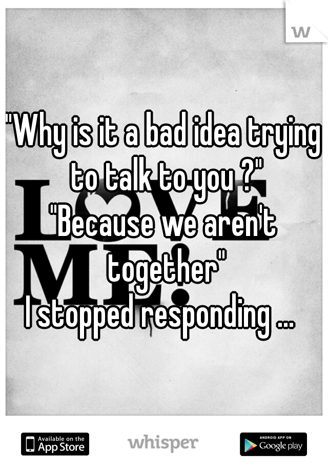 "Why is it a bad idea trying to talk to you ?"
"Because we aren't together"
I stopped responding ... 
