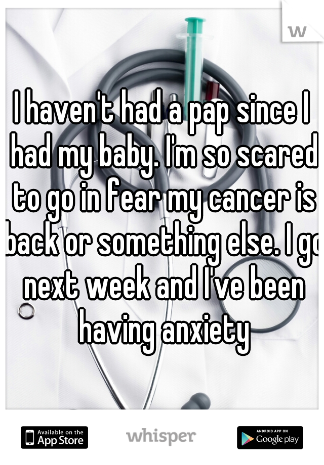 I haven't had a pap since I had my baby. I'm so scared to go in fear my cancer is back or something else. I go next week and I've been having anxiety