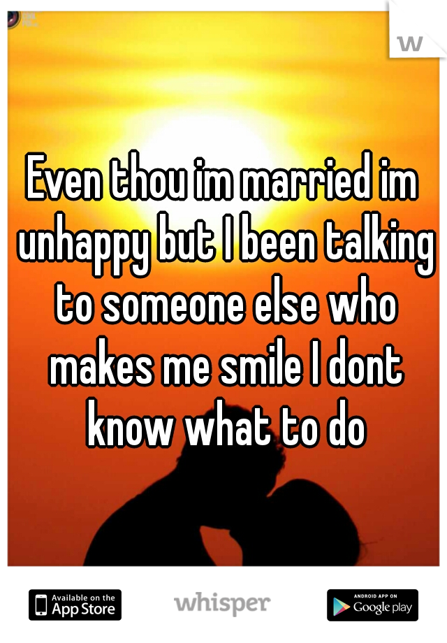 Even thou im married im unhappy but I been talking to someone else who makes me smile I dont know what to do