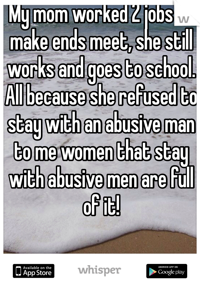 My mom worked 2 jobs to make ends meet, she still works and goes to school. All because she refused to stay with an abusive man to me women that stay with abusive men are full of it! 