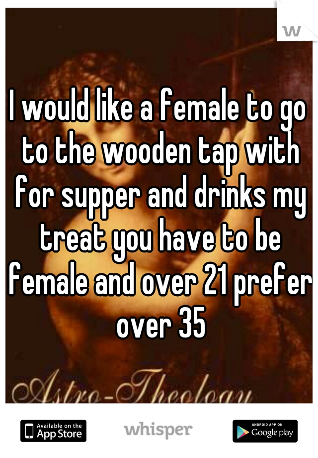 I would like a female to go to the wooden tap with for supper and drinks my treat you have to be female and over 21 prefer over 35