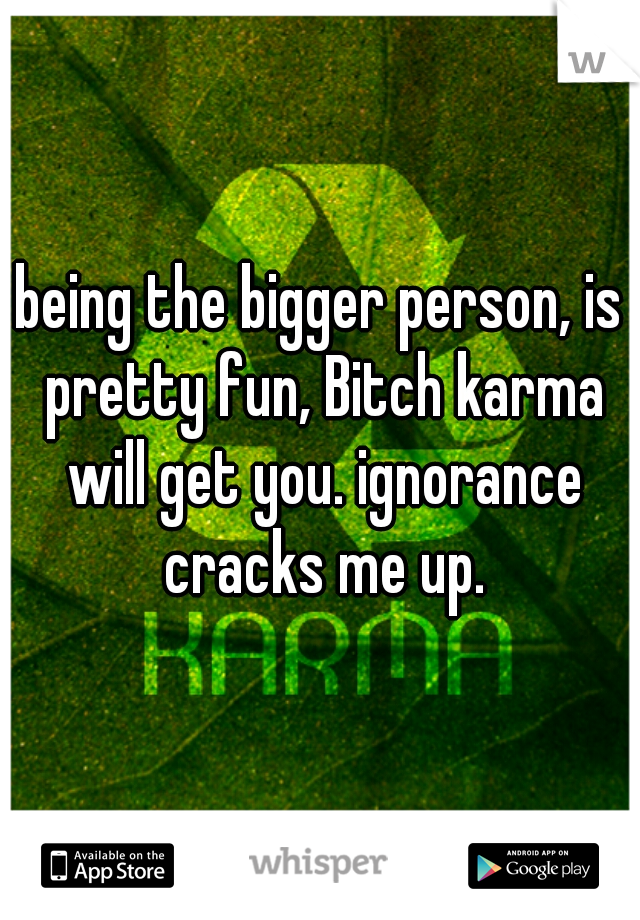 being the bigger person, is pretty fun, Bitch karma will get you. ignorance cracks me up.