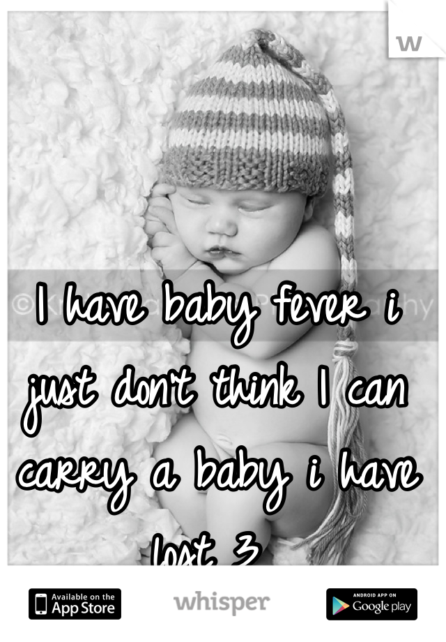 I have baby fever i just don't think I can carry a baby i have lost 3 
