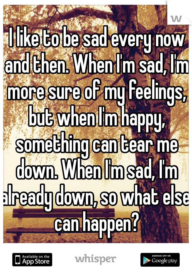 I like to be sad every now and then. When I'm sad, I'm more sure of my feelings, but when I'm happy, something can tear me down. When I'm sad, I'm already down, so what else can happen?
