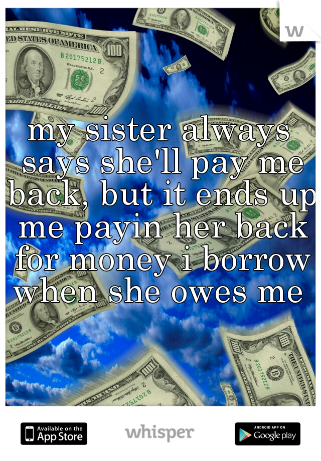 my sister always says she'll pay me back, but it ends up me payin her back for money i borrow when she owes me 