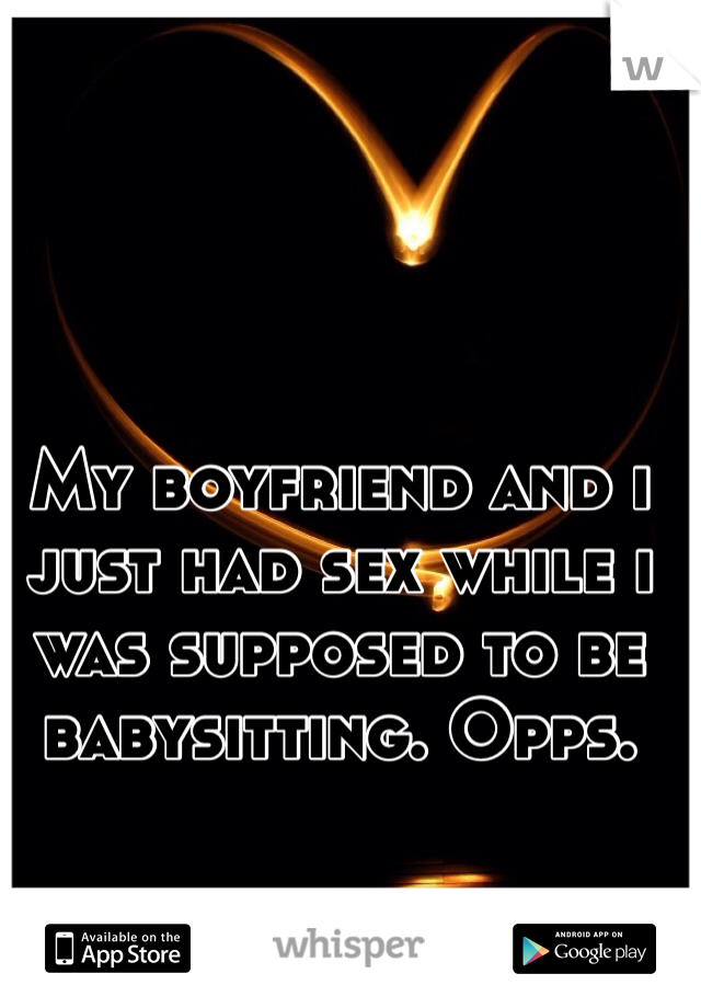 My boyfriend and i just had sex while i was supposed to be babysitting. Opps.