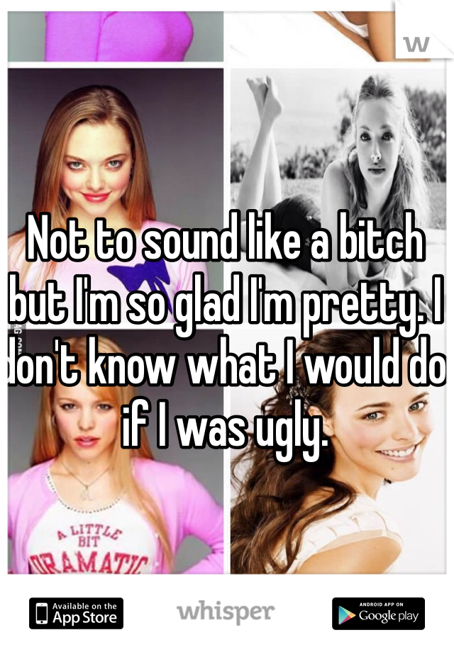 Not to sound like a bitch but I'm so glad I'm pretty. I don't know what I would do if I was ugly. 