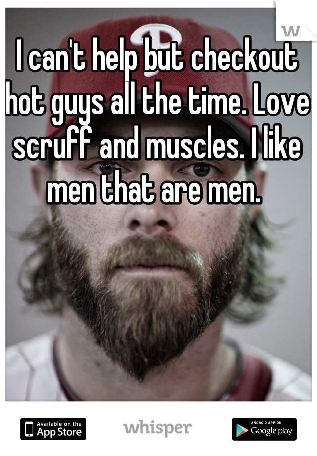 I can't help but checkout hot guys all the time. Love scruff and muscles. I like men that are men. 