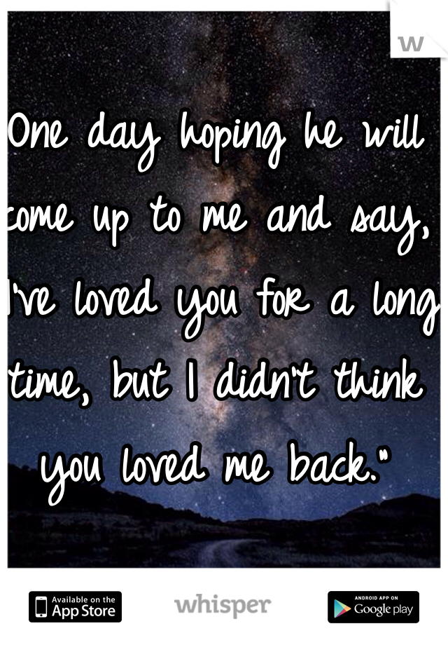 One day hoping he will come up to me and say, "I've loved you for a long time, but I didn't think you loved me back." 