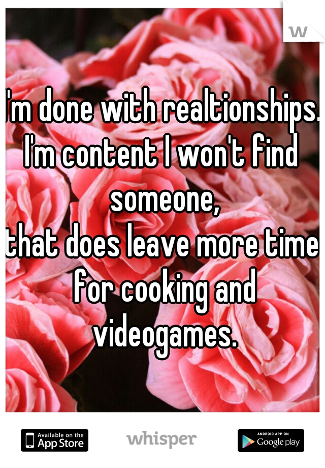 I'm done with realtionships.,
I'm content I won't find someone,
that does leave more time for cooking and videogames.